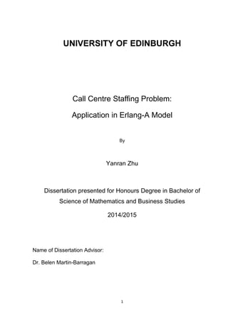 1
UNIVERSITY OF EDINBURGH
Call Centre Staffing Problem:
Application in Erlang-A Model
By
Yanran Zhu
Dissertation presented for Honours Degree in Bachelor of
Science of Mathematics and Business Studies
2014/2015
Name of Dissertation Advisor:
Dr. Belen Martin-Barragan
 