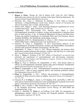 List of Publications, Presentations, Awards and References
==================================================================================
Lemma.Ebssa@gmail.com Page 1 of 5
Scientific Publication
1. Regasa, L. Ebssa., Thomas, M., Gill, R, Marion, D.W., Ivins, B.J. 2015. Military
deployment may increase the risk for traumatic brain injury following deployment. The
Journal of Head Trauma Rehabilitation (in press).
2. McCarthy, D.E., Ebssa, L., Witkiewitz, K, Shiffman, S. 2015. Paths to Tobacco
Abstinence: A Repeated-Measures Latent Class Analysis. Journal of Consulting and
Clinical Psychology (Apr 13, Epub., ahead of print).
3. Marion, D.W., Regasa, L. Ebssa . 2014. Revisiting therapeutic hypothermia for severe
traumatic brain injury... again. Critical Care 18: 160–161.
4. Koppenhöfer, A.M., Kostromytska, O.S., McGraw, B.A., Ebssa, L. 2015.
Entomopathogenic nematodes in turfgrass: ecology and management of important insect
pests in North America. 17 pp. In: Nematode Pathogenesis of Insects and Other Pests:
Ecology and Applied Technologies for Sustainable Plant and Crop Protection. Kluwer
Academic Publishers, The Netherlands. (book chapter, in press)
5. Premachandra, D.W.T.S., Mampitiyarchchi, H., Ebssa, L. 2014. Nemato-toxic potential
of Betel (Piper betle L.) (Piperaceae) leaf. Crop Protection 65, 1-5.
6. Elmowitz, D., Ebssa, L., Koppenhöfer, A. 2013. Overwintering behavior of the
entomopathogenic nematodes Steinernema scarabaei and Heterorhabditis bacteriophora
and their white grub hosts (Bulletin of Entomology 148:246–258).
7. Koppenhöfer, A., Ebssa, L., Fuzy, E. 2013. Storage temperature and duration affect
Steinernema scarabaei dispersal and attraction, virulence, and infectivity to a white grub
host. Journal of Invertebrate Pathology 112:129–137.
8. Meyer, J., Ebssa, L., Poehling, H.-M. 2012. Effects of NeemAzal-U on survival, host
infestation and reproduction of entomopathogenic and plant-parasitic nematodes:
Heterorhabditis bacteriophora and Meloidogyne incognita. Journal of Plant Diseases
and Protection 119: 142–151.
9. Ebssa, L., Fuzy, E., Bickerton, M., Koppenhöfer, A. 2012. Host density effects on
efficacy of entomopathogenic nematodes against white grub (Coleoptera: Scarabaeidae)
species (Biocontrol Science & Technology 22: 117–123.
10. Ebssa, L., Koppenhöfer, A. 2012. Entomopathogenic nematodes for the management of
Agrotis ipsilon: effect of instar, nematode species, and nematode production method.
Pest Management Science 68: 947–957.
11. Ebssa, L., Koppenhöfer, A. 2011. Efficacy and persistence of entomopathogenic
nematodes for black cutworm control in turfgrass. Biocontrol Science & Technology 21
(7): 779–796.
12. Alsaiyah, M. A. M, Ebssa, L., Zenner, A., O’Callaghan, K.M., and Griffin, C. 2009. Sex
ratios and sex-biased infection behaviour in the entomopathogenic nematode Steinernema
species. International Journal for Parasitology 39: 725–734.
13. Ebssa, L., Dix, I., Griffin, C. 2008. Female presence is required for male sexual maturity
in the nematode Steinernema longicaudum Current Biology 18: R997–R998 and
Supplemental data, 13 pp.
14. Jazzar, C., Meyhöfer, R., Ebssa, L., & Poehling, H.-M. 2008. Two protagonists on
aphidophagous patches: effects of learning and intraguild predation. Entomologia
Experimentalis et pplicata 127: 88–99.
 