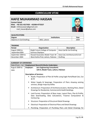 CV-Hafiz Muhammad Hassan
CURRICULUM VITAE
HAFIZ MUHAMMAD HASSAN
Contact Detail
Mob: +92-321-4317439 - +92300-4773557
Email: infohassanjers@gamail.com
mail_hassan@yahoo.com
QUALIFICATIONS
Degree Institutions Year
Diploma in Civil Drafting BISE, Lahore 2004
TRAINING
Period Organization Description
August 2004 to
September2004
Bright Future College of Computer
Sciences Deplapur
Auto Cad & Civil Drafting
September 2004 to
December 2004
Shazad Associates Model Town M-
Block Kotha Pind, Lahore, Pakistan
Auto Cad, Architectural & Civil
Drafting
SUMMARY OF EXPERIENCE
Date (From – to) Employment Record & Works Undertaken
August 2009 to
date
Employer: Jers Engineering Consultants
124-H, Model Town, Lahore, Pakistan
Description of Services:
 Roads: Preparation of Plan & Profile using Eagle Point/Road Calc, Cut
& Fill
 Water Supply & Sewerage: Preparation of Plans showing existing
services, design maps & profiles
 Architecture: Preparation of Architectural plans, Working Plans, Detail
Drawings for Residential, Commercial & Health Buildings.
 Land Survey: Preparation of Base maps, Layout Plans, Plan & Profile,
Data downloading, Data Calculations, Traverse Computation &
Contouring
 Structure: Preparation of Structural Detail Drawings
 Electrical: Preparation of Electrical Plans and Detail Drawings
 Plumbing: Preparation of Plumbing Plans and Detail Drawings for
Page 1 of 4
 