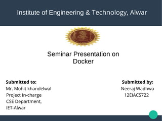 Institute of Engineering & Technology, Alwar
Seminar Presentation on
Docker
Submitted to:
Mr. Mohit khandelwal
Project In-charge
CSE Department,
IET-Alwar
Submitted by:
Neeraj Wadhwa
12EIACS722
 