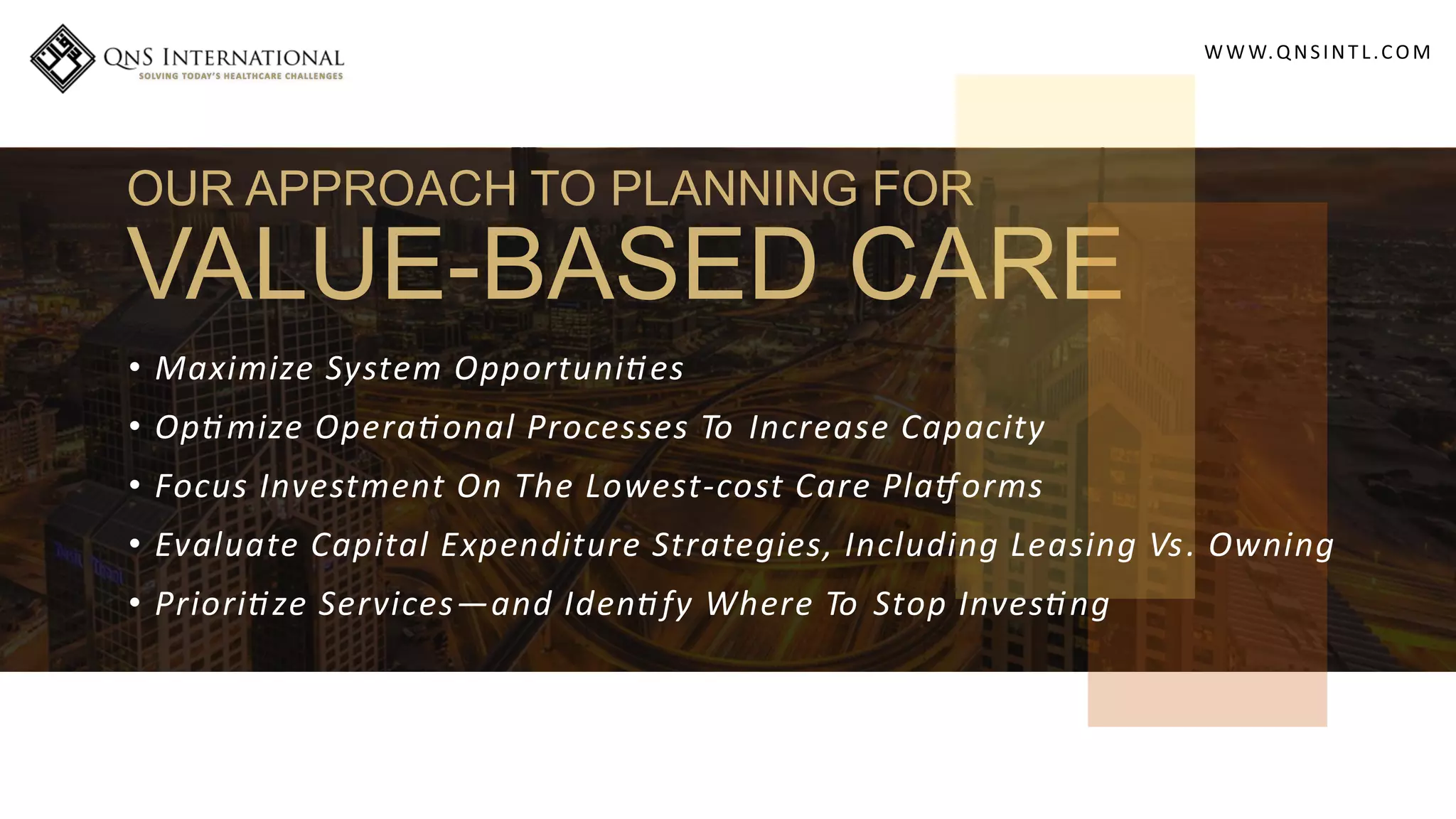 WWW.QNSINT L.COM
OUR APPROACH TO PLANNING FOR
VALUE-BASED CARE
• Maximize System Opportuni es
• Op mize Opera onal Processes To Increase Capacity
• Focus Investment On The Lowest-cost Care Pla orms
• Evaluate Capital Expenditure Strategies, Including Leasing Vs. Owning
• Priori ze Services—and Iden fy Where To Stop Inves ng
 