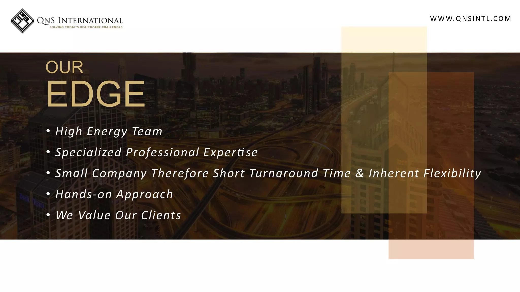 WWW.QNSINT L.COM
OUR
EDGE
• High Energy Team
• Specialized Professional Exper se
• Small Company Therefore Short Turnaround Time & Inherent Flexibility
• Hands-on Approach
• We Value Our Clients
 