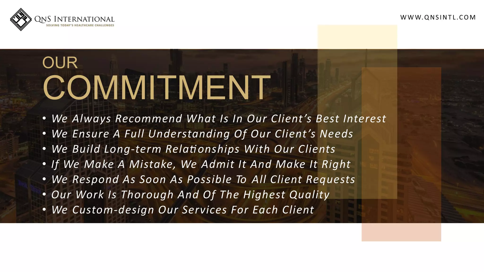 WWW.QNSINT L.COM
OUR
COMMITMENT
• We Always Recommend What Is In Our Client’s Best Interest
• We Ensure A Full Understanding Of Our Client’s Needs
• We Build Long-term Rela onships With Our Clients
• If We Make A Mistake, We Admit It And Make It Right
• We Respond As Soon As Possible To All Client Requests
• Our Work Is Thorough And Of The Highest Quality
• We Custom-design Our Services For Each Client
 