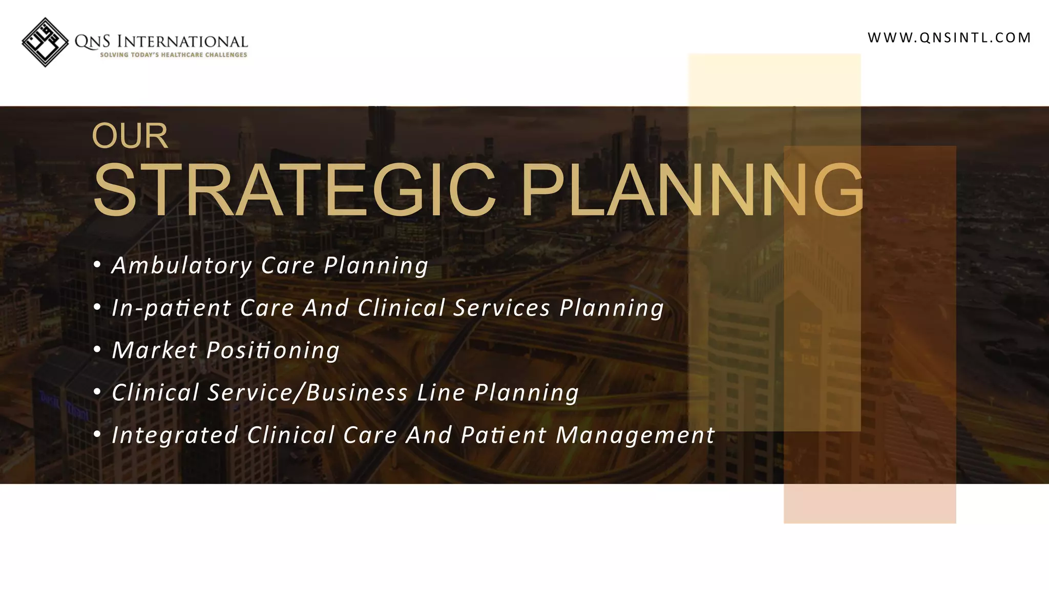 WWW.QNSINT L.COM
OUR
STRATEGIC PLANNNG
• Ambulatory Care Planning
• In-pa ent Care And Clinical Services Planning
• Market Posi oning
• Clinical Service/Business Line Planning
• Integrated Clinical Care And Pa ent Management
 