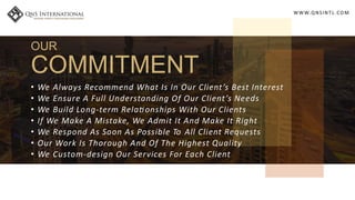 WWW.QNSINT L.COM
OUR
COMMITMENT
• We Always Recommend What Is In Our Client’s Best Interest
• We Ensure A Full Understanding Of Our Client’s Needs
• We Build Long-term Rela onships With Our Clients
• If We Make A Mistake, We Admit It And Make It Right
• We Respond As Soon As Possible To All Client Requests
• Our Work Is Thorough And Of The Highest Quality
• We Custom-design Our Services For Each Client
 