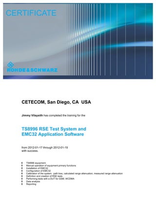 CETECOM, San Diego, CA USA
Jimmy Vilaysith has completed the training for the
TS8996 RSE Test System and
EMC32 Application Software
from 2012-01-17 through 2012-01-19
with success.
 TS8996 equipment
 Manual operation of equipment primary functions
 Installation of EMC32
 Configuration of EMC32
 Calibration of the system: path loss, calculated range attenuation, measured range attenuation
 Definition and creation of RSE tests
 Performing tests with a DUT for GSM, WCDMA
 Data analysis
 Reporting Jimmy
Vilaysith
[CETECOM]
Digitally signed by Jimmy Vilaysith
[CETECOM]
DN: cn=Jimmy Vilaysith
[CETECOM], c=US, o=CETECOM
INC, ou=Compliance Testing,
email=jimmy.vilaysith@cetecom.
com
Date: 2015.09.10 12:33:51 -07'00'
 