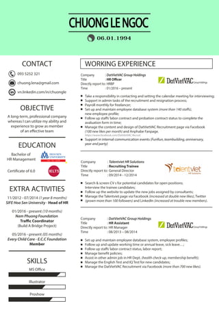 WORKING EXPERIENCE
EXTRA ACTIVITIES
EDUCATION
SKILLS
Company : Talentviet HR Solutions
Title : Recruiting Trainee
Directly report to: General Director
Time : 09/2014 - 12/2014
Company : DatVietVAC Group Holdings
Title : HR Officer
Directly report to: HRBP
Time : 01/2016 – present
Search & screen CV s for potential candidates for open positions;
Interview the trainee candidates;
Follow up the website to update the new jobs assigned by consultants;
Manage the Talentviet page via Facebook (increased at double new likes), Twitter
(grown more than 100 followers) and LinkedIn (increased at trouble new members).
Set up and maintain employee database system, employee profiles;
Follow up and update working time or annual leave, sick leave…;
Follow up staffs’labor contract status, labor report;
Manage benefit policies;
Assist in other admin job in HR Dept. (health check-up, membership benefit);
Manage the English Test and IQ Test for new candidates;
Manage the DatVietVAC Recruitment via Facebook (more than 700 new likes).
11/2012 - 07/2014 (1 year 8 months)
SIFE Hoa Sen University - Head of HR
01/2016 - present (10 months)
Nam Phuong Foundation
Traffic Coordinator
(Build A Bridge Project)
05/2016 - present (05 months)
Every Child Care - E.C.C Foundation
Member
OBJECTIVE
A long-term, professional company
whereas I can utilize my ability and
experience to grow as member
of an effective team
Proshow
MS Office
Illustrator
06.01.1994
CHUONGLENGOC
CONTACT
Company : DatVietVAC Group Holdings
Title : HR Assistant
Directly report to: HR Manager
Time : 08/2013 – 08/2014
Take a responsibility in contacting and setting the calendar meeting for interviewing;
Support in admin tasks of the recruitment and resignation process;
Payroll monthly for freelancer;
Set up and maintain employee database system (more than 140 staffs),
new employee profile;
Follow up staffs’labor contract and probation contract status to complete the
avaluation form in time;
Manage the content and design of DatVietVAC Recruitment page via Facebook
(100 new likes per month) and Anphabe Fanpage.
https://www.facebook.com/DatVietVAC.Recruit
Support in internal communication events (FunRun, teambuilding, anniversary,
year-end party)
093 5252 321
chuong.lena@gmail.com
vn.linkedin.com/in/chuongle
Bachelor of
HR Management
Certificate of 6.0
 