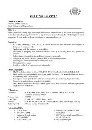 CURRICULUM VITAE
LALIT AGRAWAL
Phone: (C) +91 8745035203
Email : lalitagrawal87@gmail.com
Objective:
To be a part of the cutting edge technological revolution, to participate in the global emerging trends
in the field of networking. Grow both as a person and as a professional while being resourceful,
innovative, flexible and contribute towards the organizational success.
Overview:
 CCIE R&S (Written), CCIP,CCNA, CCNA Voice and JNCIA with almost six and half years of
hands on experience in IT.
 Well versed with the concepts of networking.
 Proficient in grasping new technical concepts quickly & utilizing them in a productive
manner.
 Believe in continuous learning and in an innovative approach.
 Adaptable and a quick learner; possess skills to work under pressure.
 Possess good communication & interpersonal skills.
 Strong customer focus.
 Excellent oral and written communication skills.
Career Highlights:
 Highly skilled on Cisco switches 3750, 2960, 2950, Cisco Routers 7609, ISRG2, ISRG1.
 Have hands on troubleshooting experience on HP 3600 and 5120 series switches and juniper
routers along with cisco devices.
 Configured and migrated 250+ network nodes(routers and switches) at customer sites.
 Exceptional analytical and troubleshooting skills.
 Won several laurels and received a lot of appreciation from customer and my superiors for
my hard work and efforts.
IT Purview:
Hardware : Cisco ( 29XX, 3750, ISRG1,ISRG2, 7609 etc. ) HP ( 3600, 5120 )
Riverbed Steelhead devices
Protocol Suite : TCP/IP
WAN Tech : E1/T1, E3/T3, MPLS, Layer3 VPN
Protocol : RIP, EIGRP, OSPF, BGP4, MP-BGP, HSRP,VRRP, Switching(STP,VTP)
Ticketing Tool : Machx, Clarify, BMC Remedy
Networking Skills:
 TCP/IP Suite
 IPv4, IPv4 VLSM
 Static and Default routing
 MPLS and LDP
 MPLS Layer3 VPN
 Routing Protocols BGP, OSPF,
EIGRP, RIP
 OSPF with multiple areas, Different
area & LSA types
 WAN Technologies
 