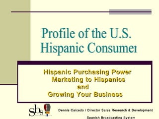 Hispanic Purchasing PowerHispanic Purchasing Power
Marketing to HispanicsMarketing to Hispanics
andand
Growing Your BusinessGrowing Your Business
Dennis Caicedo / Director Sales Research & Development
Spanish Broadcasting System
 