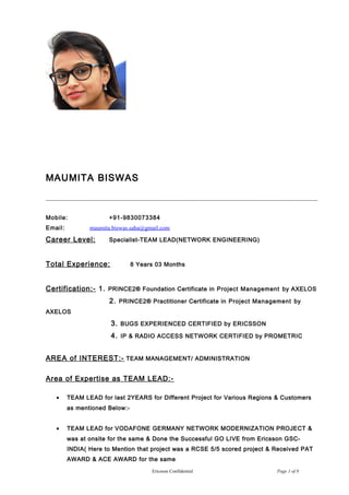 MAUMITA BISWAS
Mobile: +91-9830073384
Email: maumita.biswas.saha@gmail.com
Career Level: Specialist-TEAM LEAD(NETWORK ENGINEERING)
Total Experience: 8 Years 03 Months
Certification:- 1. PRINCE2® Foundation Certificate in Project Management by AXELOS
2. PRINCE2® Practitioner Certificate in Project Management by
AXELOS
3. BUGS EXPERIENCED CERTIFIED by ERICSSON
4. IP & RADIO ACCESS NETWORK CERTIFIED by PROMETRIC
AREA of INTEREST:- TEAM MANAGEMENT/ ADMINISTRATION
Area of Expertise as TEAM LEAD:-
• TEAM LEAD for last 2YEARS for Different Project for Various Regions & Customers
as mentioned Below:-
• TEAM LEAD for VODAFONE GERMANY NETWORK MODERNIZATION PROJECT &
was at onsite for the same & Done the Successful GO LIVE from Ericsson GSC-
INDIA( Here to Mention that project was a RCSE 5/5 scored project & Received PAT
AWARD & ACE AWARD for the same
Ericsson Confidential Page 1 of 8
 