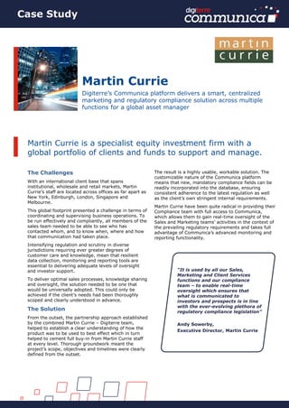 The Challenges
With an international client base that spans
institutional, wholesale and retail markets, Martin
Currie’s staff are located across offices as far apart as
New York, Edinburgh, London, Singapore and
Melbourne.
This global footprint presented a challenge in terms of
coordinating and supervising business operations. To
be run effectively and compliantly, all members of the
sales team needed to be able to see who has
contacted whom, and to know when, where and how
that communication had taken place.
Intensifying regulation and scrutiny in diverse
jurisdictions requiring ever greater degrees of
customer care and knowledge, mean that resilient
data collection, monitoring and reporting tools are
essential to delivering adequate levels of oversight
and investor support.
To deliver optimal sales processes, knowledge sharing
and oversight, the solution needed to be one that
would be universally adopted. This could only be
achieved if the client’s needs had been thoroughly
scoped and clearly understood in advance.
The Solution
From the outset, the partnership approach established
by the combined Martin Currie – Digiterre team,
helped to establish a clear understanding of how the
product was to be used to best effect which in turn
helped to cement full buy-in from Martin Currie staff
at every level. Thorough groundwork meant the
project’s scope, objectives and timelines were clearly
defined from the outset.
The result is a highly usable, workable solution. The
customizable nature of the Communica platform
means that new, mandatory compliance fields can be
readily incorporated into the database, ensuring
consistent adherence to the latest regulation as well
as the client’s own stringent internal requirements.
Martin Currie have been quite radical in providing their
Compliance team with full access to Communica,
which allows them to gain real-time oversight of the
Sales and Marketing teams’ activities in the context of
the prevailing regulatory requirements and takes full
advantage of Communica’s advanced monitoring and
reporting functionality.
Martin Currie
Digiterre’s Communica platform delivers a smart, centralized
marketing and regulatory compliance solution across multiple
functions for a global asset manager
Martin Currie is a specialist equity investment firm with a
global portfolio of clients and funds to support and manage.
“It is used by all our Sales,
Marketing and Client Services
functions and our compliance
team – to enable real-time
oversight which ensures that
what is communicated to
investors and prospects is in line
with the ever-evolving plethora of
regulatory compliance legislation”
Andy Sowerby,
Executive Director, Martin Currie
Case Study
 