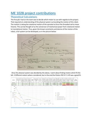 ME 102B project contributions
Theoretical Calculations
The first job I had on the team was to decide which motor to use with regards to the project.
That required an understanding of the physical system surrounding the motion of this robot.
The motion is taking the rotational motion of the sprocket to force the threaded rod to move
linearly. This can be thought of as the conversion of mechanical power from rotational motion
to translational motion. Thus, given the known constraints and desires of the motion of the
robot, a full system can be developed, as in the picture below:
Once the physical system was decided by the above, I went about finding motors which fit the
bill. 3 Different motors where considered, but in the end the Pololu 25D 9.7:1 HP was a good fit.
 