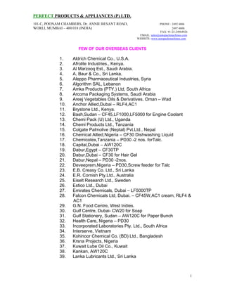 PERFECT PRODUCTS & APPLIANCES (P) LTD.
101-C, POONAM CHAMBERS, Dr. ANNIE BESANT ROAD, PHONE : 2492 4806
WORLI, MUMBAI – 400 018 (INDIA) 2497 4800
FAX: 91-22-24964926
EMAIL: sales@autopackmachines.com
WEBSITE: www.autopackmachines.com
1
FEW OF OUR OVERSEAS CLIENTS
1. Aldrich Chemical Co., U.S.A.
2. Afrolite Industries., Kenya.
3. Al Marzooq Est., Saudi Arabia.
4. A. Baur & Co., Sri Lanka.
5. Aleppo Pharmaceutical Industries, Syria
6. Algorithm SAL, Lebanon
7. Amka Products (PTY.) Ltd, South Africa
8. Arcoma Packaging Systems, Saudi Arabia
9. Areej Vegetables Oils & Derivatives, Oman – Wad
10. Anchor Allied,Dubai – RLF4,AC1
11. Brystone Ltd., Kenya.
12. Bash,Sudan – CF45,LF1000,LF5000 for Engine Coolant
13. Chemi Pack (U) Ltd., Uganda
14. Chemi Products Ltd., Tanzania
15. Colgate Palmolive (Neptal) Pvt.Ltd., Nepal
16. Chemical Allied,Nigeria – CF30 Dishwashing Liquid
17. Chemicotex,Tanzania – PD30 -2 nos. forTalc.
18. Capital,Dubai – AW120C
19. Dabur,Egypt – CF30TP
20. Dabur,Dubai – CF30 for Hair Gel
21. Dabur,Nepal – PD30 -2nos.
22. Deveeprem,Nigeria – PD30,Screw feeder for Talc
23. E.B. Creasy Co. Ltd., Sri Lanka
24. E.R. Cornish Pty.Ltd., Australia
25. Eiselt Research Ltd., Sweden
26. Estico Ltd., Dubai
27. Emirates Chemicals, Dubai – LF5000TP
28. Falcon Chemicals Ltd, Dubai. – CF45W,AC1 cream, RLF4 &
AC1
29. G.N. Food Centre, West Indies.
30. Gulf Centre, Dubai- CW20 for Soap
31. Gulf Stationery, Sudan – AW120C for Paper Bunch
32. Health Care, Nigeria – PD30
33. Incorporated Laboratories Pty. Ltd., South Africa
34. Interserve, Vietnam
35. Kohinoor Chemical Co. (BD) Ltd., Bangladesh
36. Krsna Projects, Nigeria
37. Kuwait Lube Oil Co., Kuwait
38. Kankan, AW120C
39. Lanka Lubricants Ltd., Sri Lanka
 