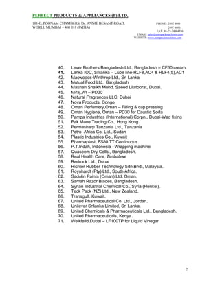 PERFECT PRODUCTS & APPLIANCES (P) LTD.
101-C, POONAM CHAMBERS, Dr. ANNIE BESANT ROAD, PHONE : 2492 4806
WORLI, MUMBAI – 400 018 (INDIA) 2497 4800
FAX: 91-22-24964926
EMAIL: sales@autopackmachines.com
WEBSITE: www.autopackmachines.com
2
40. Lever Brothers Bangladesh Ltd., Bangladesh – CF30 cream
41. Lanka IOC, Srilanka – Lube line-RLF8,AC4 & RLF4(5),AC1
42. Macwoods-Winthrop Ltd., Sri Lanka
43. Mutual Food Ltd., Bangladesh
44. Masnah Shaikh Mohd. Saeed Lilatoorat, Dubai.
45. Miraj,WI – PD30
46. Natural Fragrances LLC, Dubai
47. Nova Products, Congo
48. Oman Perfumery,Oman – Filling & cap pressing
49. Oman Hygiene, Oman – PD30 for Caustic Soda
50. Pampa Industries (International) Corpn., Dubai-Wad fixing
51. Pak Mane Trading Co., Hong Kong.
52. Permasharp Tanzania Ltd., Tanzania
53. Petro Africa Co. Ltd., Sudan
54. Plastic Industries Co., Kuwait
55. Pharmaplast, FS80 TT Continuous.
56. P.T.Indah, Indonesia –Wrapping machine
57. Quaseem Dry Cells., Bangladesh.
58. Real Health Care, Zimbabwe
59. Redrock Ltd., Dubai
60. Richter Rubber Technology Sdn.Bhd., Malaysia.
61. Roynhardt (Pty) Ltd., South Africa.
62. Sadolin Paints (Oman) Ltd. Oman.
63. Samah Razor Blades, Bangladesh.
64. Syrian Industrial Chemical Co., Syria (Henkel).
65. Teck Pack (NZ) Ltd., New Zealand.
66. Transgulf, Kuwait.
67. United Pharmaceutical Co. Ltd., Jordan.
68. Unilever Srilanka Limited, Sri Lanka.
69. United Chemicals & Pharmaceuticals Ltd., Bangladesh.
70. United Pharmaceuticals, Kenya.
71. Weikfeild,Dubai – LF100TP for Liquid Vinegar
 