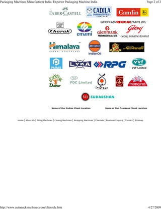 Some of Our Indian Client Location Some of Our Overseas Client Location
Home | About Us | Filling Machines | Closing Machines | Wrapping Machines | Clientele | Business Enquiry | Contact | Sitemap
Page 2 of 2Packaging Machines Manufacturer India, Exporter Packaging Machine India.
4/27/2009http://www.autopackmachines.com/clientele.htm
 