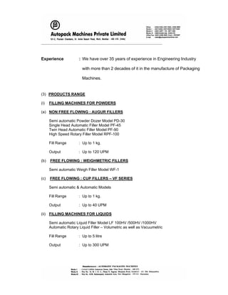 _____________________________________________________________________
Experience : We have over 35 years of experience in Engineering Industry
with more than 2 decades of it in the manufacture of Packaging
Machines.
(3) PRODUCTS RANGE
(i) FILLING MACHINES FOR POWDERS
(a) NON FREE FLOWING : AUGUR FILLERS
Semi automatic Powder Dozer Model PD-30
Single Head Automatic Filler Model PF-45
Twin Head Automatic Filler Model PF-90
High Speed Rotary Filler Model RPF-100
Fill Range : Up to 1 kg.
Output : Up to 120 UPM
(b) FREE FLOWING : WEIGHMETRIC FILLERS
Semi automatic Weigh Filler Model WF-1
(c) FREE FLOWING : CUP FILLERS – VF SERIES
Semi automatic & Automatic Models
Fill Range : Up to 1 kg.
Output : Up to 40 UPM
(ii) FILLING MACHINES FOR LIQUIDS
Semi automatic Liquid Filler Model LF 100HV /500HV /1000HV
Automatic Rotary Liquid Filler – Volumetric as well as Vacuumetric
Fill Range : Up to 5 litre
Output : Up to 300 UPM
 