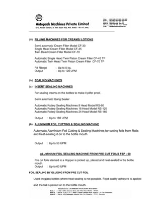 _____________________________________________________________________
(iii) FILLING MACHINES FOR CREAMS/ LOTIONS
Semi automatic Cream Filler Model CF-30
Single Head Cream Filler Model CF-45
Twin Head Cream Filler Model CF-70
Automatic Single Head Twin Piston Cream Filler CF-45 TP
Automatic Twin Head Twin Piston Cream Filler CF-70 TP
Fill Range : Up to 5 kg,
Output : Up to 120 UPM
(iv) SEALING MACHINES
(a) INSERT SEALING MACHINES
For sealing inserts on the bottles to make it pilfer proof.
Semi automatic Gang Sealer
Automatic Rotary Sealing Machines 8 Head Model RS-60
Automatic Rotary Sealing Machines 16 Head Model RS-120
Automatic Rotary Sealing Machines 24 Head Model RS-180
Output : Up to 180 UPM
(b) ALUMINIUM FOIL CUTTING & SEALING MACHINE
Automatic Aluminium Foil Cutting & Sealing Machines for cutting foils from Rolls
and heat-sealing it on to the bottle mouth.
Output : Up to 50 UPM
ALUMINIUM FOIL SEALING MACHINE FROM PRE CUT FOILS FSP - 60
Pre cut foils stacked in a Hopper is picked up, placed and heat-sealed to the bottle
mouth.
Output : Up to 60 UPM
FOIL SEALING BY GLUEING FROM PRE CUT FOIL
Used on glass bottles where heat sealing is not possible. Food quality adhesive is applied
and the foil is pasted on to the bottle mouth.
 