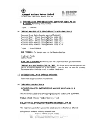 _____________________________________________________________________
(c) BAND SEALER & BAND SEALER WITH CONVEYOR MODEL AS-500
& AS-500C For sealing filled pouches.
Output : 5 mtr/min
(v) CAPPING MACHINES FOR PRE-THREADED CAPS & ROPP CAPS
Automatic Single Station Capping Machine Model AC-1
Automatic Rotary 4 Head Capping Machine Model AC-4
Automatic Rotary 6 Head Capping Machine Model AC-6
Automatic Rotary 8 Head Capping Machine Model AC-8
Automatic Rotary 12 Head Capping Machine Model AC-12
Automatic Rotary 16 Head Capping Machine Model AC-16
Output : Up to 300 UPM
CAP FEEDERS : For feeding caps into the Capping Machine
(i) Vibratory Feeder
(ii) Disc Feeder
BULK CAP ELEVATOR : For feeding caps into Cap Feeder from ground level silo.
CAPPING MACHINE FOR PRESS ON CAPS : For Caps which are not threaded and
has to be directly pressed on to the bottles. This can also be used for pressing
Bungs/Inserts into the bottle mouth for making it leak proof.
(vi) MONOBLOCK FILLING & CAPPING MACHINES
Tailor made as per customers requirements
(vii) OVERWRAPPING MACHINES
AUTOMATIC CARTON OVERWRAPPING MACHINE MODEL AW-120 &
AW-120C
This machine is used for overwrapping rectangular cartons with BOPP film.
Product Infeed - Hopper Feed or Conveyor Feed.
COLLATTING & OVERWRAPPING MACHINE MODEL CW-20
This machine is used where you want to collate a number of cartons in different
configurations and then overwrap and seal them.
 