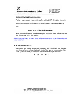 _____________________________________________________________________
HORIZONTAL PILLOW PACK MACHINE
We have two models in this one with top film roll Model HT-80 and the other with
bottom film roll Model HB-80. Packs will have 3 seals – 1 longitudinal & 2 end
seal.
4 SIDE SEAL FLOW WRAP MACHINE
Here two rolls of films are used for forming the pouch one at the bottom side and
the other on top with 4 side sealing.
We also manufacture a variety of other Tailor made machines as per the requirement
of our customers.
(4) AFTER SALES SERVICE :
We operate with a team of dedicated Engineers and Technicians who attend to
our clients all over India and abroad. Most of the spares are available of the
shelf. Spares not readily available will require about a fortnight lead time.
*~*~*~*~*~*~*~*~*~*~*
 