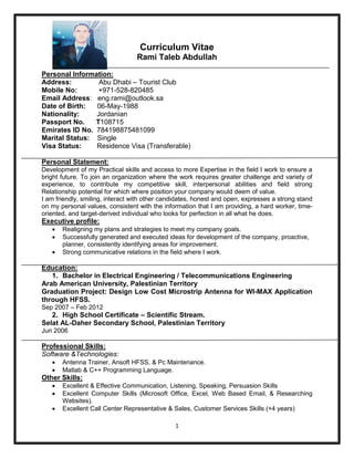1
Curriculum Vitae
Rami Taleb Abdullah
Personal Information:
Address: Abu Dhabi – Tourist Club
Mobile No: +971-528-820485
Email Address: eng.rami@outlook.sa
Date of Birth: 06-May-1988
Nationality: Jordanian
Passport No. T108715
Emirates ID No. 784198875481099
Marital Status: Single
Visa Status: Residence Visa (Transferable)
Personal Statement:
Development of my Practical skills and access to more Expertise in the field I work to ensure a
bright future. To join an organization where the work requires greater challenge and variety of
experience, to contribute my competitive skill, interpersonal abilities and field strong
Relationship potential for which where position your company would deem of value.
I am friendly, smiling, interact with other candidates, honest and open, expresses a strong stand
on my personal values, consistent with the information that I am providing, a hard worker, time-
oriented, and target-derived individual who looks for perfection in all what he does.
Executive profile:
 Realigning my plans and strategies to meet my company goals.
 Successfully generated and executed ideas for development of the company, proactive,
planner, consistently identifying areas for improvement.
 Strong communicative relations in the field where I work.
Education:
1. Bachelor in Electrical Engineering / Telecommunications Engineering
Arab American University, Palestinian Territory
Graduation Project: Design Low Cost Microstrip Antenna for WI-MAX Application
through HFSS.
Sep 2007 – Feb 2012
2. High School Certificate – Scientific Stream.
Selat AL-Daher Secondary School, Palestinian Territory
Jun 2006
Professional Skills:
Software &Technologies:
 Antenna Trainer, Ansoft HFSS, & Pc Maintenance.
 Matlab & C++ Programming Language.
Other Skills:
 Excellent & Effective Communication, Listening, Speaking, Persuasion Skills
 Excellent Computer Skills (Microsoft Office, Excel, Web Based Email, & Researching
Websites).
 Excellent Call Center Representative & Sales, Customer Services Skills (+4 years)
 