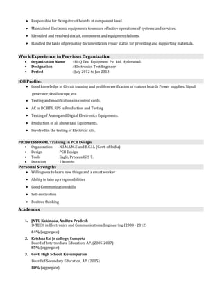 · Responsible for fixing circuit boards at component level. 
· Maintained Electronic equipments to ensure effective operations of systems and services. 
· Identified and resolved circuit, component and equipment failures. 
· Handled the tasks of preparing documentation repair status for providing and supporting materials. 
Work Experience in Previous Organization 
· Organization Name : Hi-Q Test Equipment Pvt Ltd, Hyderabad. 
· Designation : Electronics Test Engineer 
· Period : July 2012 to Jan 2013 
JOB Profile: 
· Good knowledge in Circuit training and problem verification of various boards Power supplies, Signal 
generator, Oscilloscope, etc. 
· Testing and modifications in control cards. 
· AC to DC BTS, RPS is Production and Testing 
· Testing of Analog and Digital Electronics Equipments. 
· Production of all above said Equipments. 
· Involved in the testing of Electrical kits. 
PROFFESSIONAL Training in PCB Design 
· Organization : N.I.M.S.M.E and E.C.I.L (Govt. of India) 
· Design : PCB Design 
· Tools : Eagle, Proteus ISIS 7. 
· Duration : 2 Months 
Personal Strengths 
· Willingness to learn new things and a smart worker 
· Ability to take up responsibilities 
· Good Communication skills 
· Self-motivation 
· Positive thinking 
Academics 
1. JNTU Kakinada, Andhra Pradesh 
B-TECH in Electronics and Communications Engineering (2008 - 2012) 
64% (aggregate) 
2. Krishna Sai Jr college, Sompeta 
Board of Intermediate Education, AP. (2005-2007) 
85% (aggregate) 
3. Govt. High School, Kusumpuram 
Board of Secondary Education, AP. (2005) 
80% (aggregate) 
 