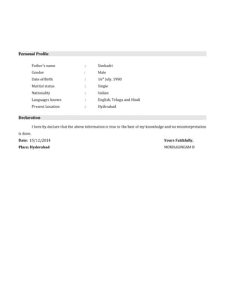Personal Profile 
Father's name : Simhadri 
Gender : Male 
Date of Birth : 16th July, 1990 
Marital status : Single 
Nationality : Indian 
Languages known : English, Telugu and Hindi 
Present Location : Hyderabad 
Declaration 
I here by declare that the above information is true to the best of my knowledge and no misinterpretation 
is done. 
Date: 15/12/2014 Yours Faithfully, 
Place: Hyderabad MOKHALINGAM D 
