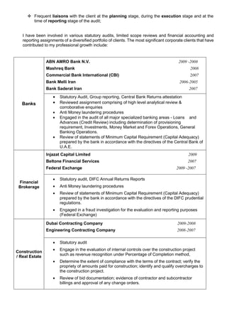  Frequent liaisons with the client at the planning stage, during the execution stage and at the
time of reporting stage of the audit;
I have been involved in various statutory audits, limited scope reviews and financial accounting and
reporting assignments of a diversified portfolio of clients. The most significant corporate clients that have
contributed to my professional growth include:
Banks
ABN AMRO Bank N.V. 2009 -2008
Mashreq Bank 2008
Commercial Bank International (CBI) 2007
Bank Melli Iran 2006-2005
Bank Saderat Iran 2007
 Statutory Audit, Group reporting, Central Bank Returns attestation
 Reviewed assignment comprising of high level analytical review &
corroborative enquiries
 Anti Money laundering procedures
 Engaged in the audit of all major specialized banking areas - Loans and
Advances (Credit Review) including determination of provisioning
requirement, Investments, Money Market and Forex Operations, General
Banking Operations.
 Review of statements of Minimum Capital Requirement (Capital Adequacy)
prepared by the bank in accordance with the directives of the Central Bank of
U.A.E.
Financial
Brokerage
Injazat Capital Limited 2009
Beltone Financial Services 2007
Federal Exchange 2009 -2007
 Statutory audit, DIFC Annual Returns Reports
 Anti Money laundering procedures
 Review of statements of Minimum Capital Requirement (Capital Adequacy)
prepared by the bank in accordance with the directives of the DIFC prudential
regulations.
 Engaged in a fraud investigation for the evaluation and reporting purposes
(Federal Exchange)
Construction
/ Real Estate
Dubai Contracting Company 2009-2008
Engineering Contracting Company 2008-2007
 Statutory audit
 Engage in the evaluation of internal controls over the construction project
such as revenue recognition under Percentage of Completion method,
 Determine the extent of compliance with the terms of the contract; verify the
propriety of amounts paid for construction; identify and qualify overcharges to
the construction project.
 Review of bid documentation; evidence of contractor and subcontractor
billings and approval of any change orders.
 