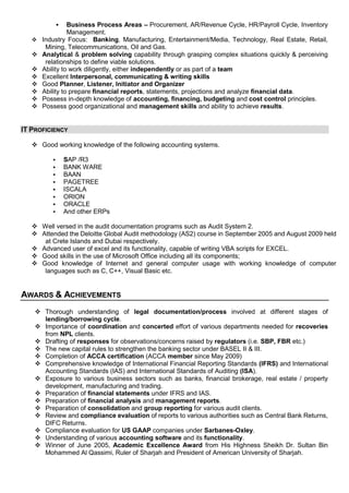  Business Process Areas – Procurement, AR/Revenue Cycle, HR/Payroll Cycle, Inventory
Management.
 Industry Focus: Banking, Manufacturing, Entertainment/Media, Technology, Real Estate, Retail,
Mining, Telecommunications, Oil and Gas.
 Analytical & problem solving capability through grasping complex situations quickly & perceiving
relationships to define viable solutions.
 Ability to work diligently, either independently or as part of a team
 Excellent Interpersonal, communicating & writing skills
 Good Planner, Listener, Initiator and Organizer
 Ability to prepare financial reports, statements, projections and analyze financial data.
 Possess in-depth knowledge of accounting, financing, budgeting and cost control principles.
 Possess good organizational and management skills and ability to achieve results.
IT PROFICIENCY
 Good working knowledge of the following accounting systems.
 SAP /R3
 BANK WARE
 BAAN
 PAGETREE
 ISCALA
 ORION
 ORACLE
 And other ERPs
 Well versed in the audit documentation programs such as Audit System 2.
 Attended the Deloitte Global Audit methodology (AS2) course in September 2005 and August 2009 held
at Crete Islands and Dubai respectively.
 Advanced user of excel and its functionality, capable of writing VBA scripts for EXCEL.
 Good skills in the use of Microsoft Office including all its components;
 Good knowledge of Internet and general computer usage with working knowledge of computer
languages such as C, C++, Visual Basic etc.
AWARDS & ACHIEVEMENTS
 Thorough understanding of legal documentation/process involved at different stages of
lending/borrowing cycle.
 Importance of coordination and concerted effort of various departments needed for recoveries
from NPL clients.
 Drafting of responses for observations/concerns raised by regulators (i.e. SBP, FBR etc.)
 The new capital rules to strengthen the banking sector under BASEL II & III.
 Completion of ACCA certification (ACCA member since May 2009)
 Comprehensive knowledge of International Financial Reporting Standards (IFRS) and International
Accounting Standards (IAS) and International Standards of Auditing (ISA).
 Exposure to various business sectors such as banks, financial brokerage, real estate / property
development, manufacturing and trading.
 Preparation of financial statements under IFRS and IAS.
 Preparation of financial analysis and management reports.
 Preparation of consolidation and group reporting for various audit clients.
 Review and compliance evaluation of reports to various authorities such as Central Bank Returns,
DIFC Returns.
 Compliance evaluation for US GAAP companies under Sarbanes-Oxley.
 Understanding of various accounting software and its functionality.
 Winner of June 2005, Academic Excellence Award from His Highness Sheikh Dr. Sultan Bin
Mohammed Al Qassimi, Ruler of Sharjah and President of American University of Sharjah.
 