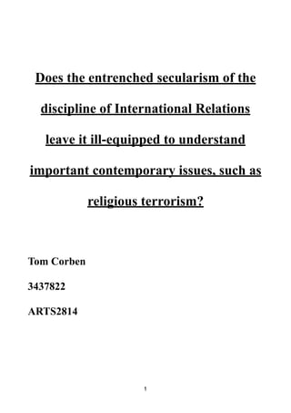 Does the entrenched secularism of the
discipline of International Relations
leave it ill-equipped to understand
important contemporary issues, such as
religious terrorism?
Tom Corben
3437822
ARTS2814
1
 