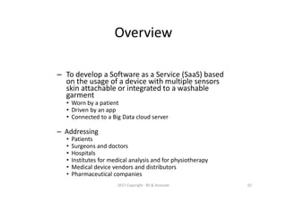 Overview
– To develop a Software as a Service (SaaS) based
on the usage of a device with multiple sensors
skin attachable or integrated to a washable
garment
• Worn by a patient
• Driven by an app
• Connected to a Big Data cloud server
– Addressing
• Patients
• Surgeons and doctors
• Hospitals
• Institutes for medical analysis and for physiotherapy
• Medical device vendors and distributors
• Pharmaceutical companies
2017 Copyright - RS & Associati 10
 