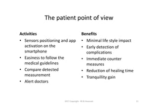 Activities
• Sensors positioning and app
activation on the
smartphone
• Easiness to follow the
medical guidelines
• Compare detected
measurement
• Alert doctors
Benefits
• Minimal life style impact
• Early detection of
complications
• Immediate counter
measures
• Reduction of healing time
• Tranquillity gain
The patient point of view
2017 Copyright - RS & Associati 11
 