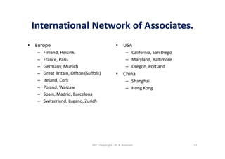 International Network of Associates.
• Europe
– Finland, Helsinki
– France, Paris
– Germany, Munich
– Great Britain, Offton (Suffolk)
– Ireland, Cork
– Poland, Warzaw
– Spain, Madrid, Barcelona
– Switzerland, Lugano, Zurich
• USA
– California, San Diego
– Maryland, Baltimore
– Oregon, Portland
• China
– Shanghai
– Hong Kong
2017 Copyright - RS & Associati 12
 