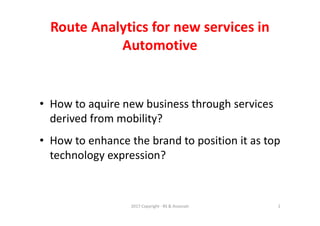 Route Analytics for new services in
Automotive
• How to aquire new business through services
derived from mobility?
• How to enhance the brand to position it as top
technology expression?
2017 Copyright - RS & Associati 2
 
