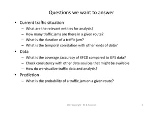 Questions we want to answer
• Current traffic situation
– What are the relevant entities for analysis?
– How many traffic jams are there in a given route?
– What is the duration of a traffic jam?
– What is the temporal correlation with other kinds of data?
• Data
– What is the coverage /accuracy of XFCD compared to GPS data?
– Check consistency with other data sources that might be available
– How do we visualize traffic data and analysis?
• Prediction
– What is the probability of a traffic jam on a given route?
2017 Copyright - RS & Associati 3
 