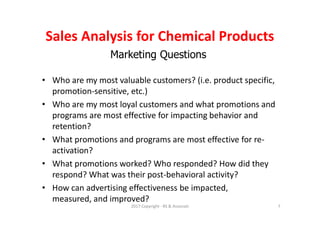 Marketing Questions
• Who are my most valuable customers? (i.e. product specific,
promotion-sensitive, etc.)
• Who are my most loyal customers and what promotions and
programs are most effective for impacting behavior and
retention?
• What promotions and programs are most effective for re-
activation?
• What promotions worked? Who responded? How did they
respond? What was their post-behavioral activity?
• How can advertising effectiveness be impacted,
measured, and improved?
Sales Analysis for Chemical Products
2017 Copyright - RS & Associati 7
 