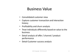 Business Value
• Consolidated customer view
• Capture customer transaction and interaction
history
• Profitability and churn analysis
• Treat individuals differently based on value to the
business
• Detail analysis of offer / channel / product
performance
• Detail Customer success analysis
2017 Copyright - RS & Associati 8
 