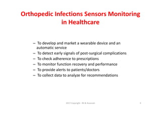 Orthopedic Infections Sensors Monitoring
in Healthcare
– To develop and market a wearable device and an
automatic service
– To detect early signals of post-surgical complications
– To check adherence to prescriptions
– To monitor function recovery and performance
– To provide alerts to patients/doctors
– To collect data to analyze for recommendations
2017 Copyright - RS & Associati 9
 
