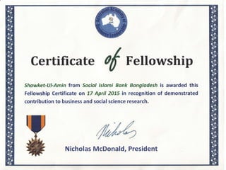 Certificate of Fellowship
Shawket-Ul-Amin from Social lslami Bank Bangladesh is awarded this
Fellowship Certificate on 77 April 2075 in recognition of demonstrated
contribution to business and social science research.
Nicholas McDonald, President
 