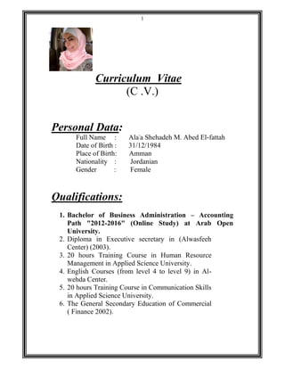 1
Curriculum Vitae
(C .V.)
Personal Data:
Full Name : Ala'a Shehadeh M. Abed El-fattah
Date of Birth : 31/12/1984
Place of Birth: Amman
Nationality : Jordanian
Gender : Female
Qualifications:
1. Bachelor of Business Administration – Accounting
Path "2012-2016" (Online Study) at Arab Open
University.
2. Diploma in Executive secretary in (Alwasfeeh
Center) (2003).
3. 20 hours Training Course in Human Resource
Management in Applied Science University.
4. English Courses (from level 4 to level 9) in Al-
wehda Center.
5. 20 hours Training Course in Communication Skills
in Applied Science University.
6. The General Secondary Education of Commercial
( Finance 2002).
 