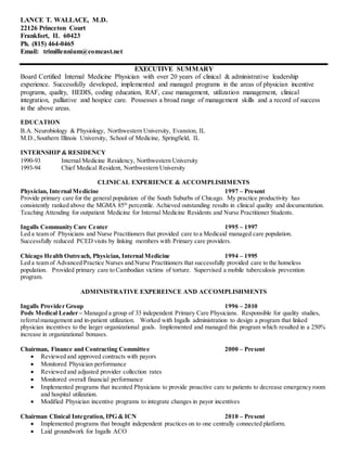 LANCE T. WALLACE, M.D.
22126 Princeton Court
Frankfort, IL 60423
Ph. (815) 464-0465
Email: trimillennium@comcast.net
EXECUTIVE SUMMARY
Board Certified Internal Medicine Physician with over 20 years of clinical & administrative leadership
experience. Successfully developed, implemented and managed programs in the areas of physician incentive
programs, quality, HEDIS, coding education, RAF, case management, utilization management, clinical
integration, palliative and hospice care. Possesses a broad range of management skills and a record of success
in the above areas.
EDUCATION
B.A. Neurobiology & Physiology, Northwestern University, Evanston, IL
M.D., Southern Illinois University, School of Medicine, Springfield, IL
INTERNSHIP & RESIDENCY
1990-93 Internal Medicine Residency, Northwestern University
1993-94 Chief Medical Resident, Northwestern University
CLINICAL EXPERIENCE & ACCOMPLISHMENTS
Physician, Internal Medicine 1997 – Present
Provide primary care for the general population of the South Suburbs of Chicago. My practice productivity has
consistently ranked above the MGMA 85th
percentile. Achieved outstanding results in clinical quality and documentation.
Teaching Attending for outpatient Medicine for Internal Medicine Residents and Nurse Practitioner Students.
Ingalls Community Care Center 1995 – 1997
Led a team of Physicians and Nurse Practitioners that provided care to a Medicaid managed care population.
Successfully reduced PCED visits by linking members with Primary care providers.
Chicago Health Outreach, Physician, Internal Medicine 1994 – 1995
Led a team of Advanced Practice Nurses and Nurse Practitioners that successfully provided care to the homeless
population. Provided primary care to Cambodian victims of torture. Supervised a mobile tuberculosis prevention
program.
ADMINISTRATIVE EXPEREINCE AND ACCOMPLISHMENTS
Ingalls Provider Group 1996 – 2010
Pods Medical Leader – Managed a group of 33 independent Primary Care Physicians. Responsible for quality studies,
referralmanagement and in-patient utilization. Worked with Ingalls administration to design a program that linked
physician incentives to the larger organizational goals. Implemented and managed this program which resulted in a 250%
increase in organizational bonuses.
Chairman, Finance and Contracting Committee 2000 – Present
 Reviewed and approved contracts with payors
 Monitored Physician performance
 Reviewed and adjusted provider collection rates
 Monitored overall financial performance
 Implemented programs that incented Physicians to provide proactive care to patients to decrease emergency room
and hospital utilization.
 Modified Physician incentive programs to integrate changes in payor incentives
Chairman Clinical Integration, IPG & ICN 2010 – Present
 Implemented programs that brought independent practices on to one centrally connected platform.
 Laid groundwork for Ingalls ACO
 