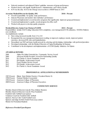  Selected, monitored and adjusted Clinical guideline measures of group performance
 Worked closely with Ingalls Health System’s Administration and Valence Health
 ICN was the only ACO in the Chicago area to achieve a MSSP bonus in 2015
Associate Medical Director for Quality, IPG 2010 – Present
 Overall responsibility for quality study performance.
 Educate Physicians and monitor their individual performance
 Created and implemented several incentive programs that significantly improved group performance
 Created and implemented a quality awards program for office staff.
 Worked with payors to develop quality programs.
Medical Director, Senior Care Partners/NAMM 2013 – Present
Responsibilities include RAF/Coding Education/AHA completion, case management/CCM,utilization, HEDIS,Palliative
care enrollment.
Accomplishments include:
 Stars rating increased steadily from 2.5 to 4.0
 Reorganized the case management department resulting in improved employee morale, improved patient
outcomes, decreased ER visits and hospitalizations.
 Streamlined our SNF and home health network by selecting and developing relationships with preferred providers
 Developed relationships with the Medical Directors of Cigna/Healthspring & Humana
 Contributed to the development and implementation of LCDO Quality Initiatives for Optum
AWARDS & HONORS
2008 Alpha Phi Alpha Fraternity,Inc, Community Service Award
2009 Advocate Health Providers Award for Outstanding Quality
2010 Dr .Charles A. Gavin Foundation Award
2011 IPGQuality Achievement Award
2011 Peace Hospice Service Award
2012 IPGQuality Achievement Award
2012 Dr. Charles A. Gavin Foundation Award
PROFESSIONAL AFFILIATIONS & MEMBERSHIPS
1987-Present Illinois State Medical Society ( President District 8)
1990-Present National Medical Association
1992-Present American College of Physicians
2009-Present American College of Physician Executives
COMMUNITY SERVICE
Member, Board of Directors Lincoln Way Athletic Boosters
Member, Board of Directors Lincoln Way Foundation
Frankfort Girls Softball team sponsor
Volunteer Coach for Frankfort Girls Softball
Sponsor, Harvey Colts Youth Football team
Sponsor and Judge for Rich South Prom essay contest
Mentor for PremedicalStudents
References Provided Upon Request
 