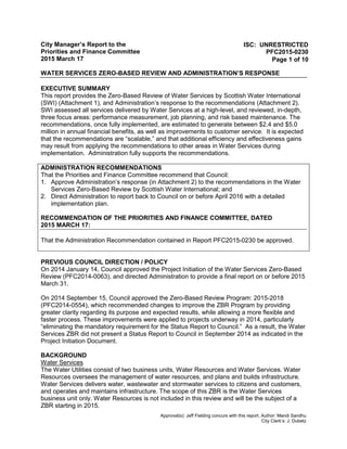 City Manager’s Report to the
Priorities and Finance Committee
2015 March 17
WATER SERVICES ZERO-BASED REVIEW AND ADMINISTRATION’S RESPONSE
Approval(s): Jeff Fielding concurs with this report. Author: Mandi Sandhu
City Clerk’s: J. Dubetz
ISC: UNRESTRICTED
PFC2015-0230
Page 1 of 10
EXECUTIVE SUMMARY
This report provides the Zero-Based Review of Water Services by Scottish Water International
(SWI) (Attachment 1), and Administration’s response to the recommendations (Attachment 2).
SWI assessed all services delivered by Water Services at a high-level, and reviewed, in-depth,
three focus areas: performance measurement, job planning, and risk based maintenance. The
recommendations, once fully implemented, are estimated to generate between $2.4 and $5.0
million in annual financial benefits, as well as improvements to customer service. It is expected
that the recommendations are “scalable,” and that additional efficiency and effectiveness gains
may result from applying the recommendations to other areas in Water Services during
implementation. Administration fully supports the recommendations.
ADMINISTRATION RECOMMENDATIONS
That the Priorities and Finance Committee recommend that Council:
1. Approve Administration’s response (in Attachment 2) to the recommendations in the Water
Services Zero-Based Review by Scottish Water International; and
2. Direct Administration to report back to Council on or before April 2016 with a detailed
implementation plan.
RECOMMENDATION OF THE PRIORITIES AND FINANCE COMMITTEE, DATED
2015 MARCH 17:
That the Administration Recommendation contained in Report PFC2015-0230 be approved.
PREVIOUS COUNCIL DIRECTION / POLICY
On 2014 January 14, Council approved the Project Initiation of the Water Services Zero-Based
Review (PFC2014-0063), and directed Administration to provide a final report on or before 2015
March 31.
On 2014 September 15, Council approved the Zero-Based Review Program: 2015-2018
(PFC2014-0554), which recommended changes to improve the ZBR Program by providing
greater clarity regarding its purpose and expected results, while allowing a more flexible and
faster process. These improvements were applied to projects underway in 2014, particularly
“eliminating the mandatory requirement for the Status Report to Council.” As a result, the Water
Services ZBR did not present a Status Report to Council in September 2014 as indicated in the
Project Initiation Document.
BACKGROUND
Water Services
The Water Utilities consist of two business units, Water Resources and Water Services. Water
Resources oversees the management of water resources, and plans and builds infrastructure.
Water Services delivers water, wastewater and stormwater services to citizens and customers,
and operates and maintains infrastructure. The scope of this ZBR is the Water Services
business unit only. Water Resources is not included in this review and will be the subject of a
ZBR starting in 2015.
 