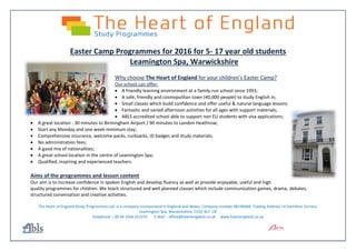 Easter Camp Programmes for 2016 for 5- 17 year old students
Leamington Spa, Warwickshire
Why choose The Heart of England for your children’s Easter Camp?
Our school can offer:
 A friendly learning environment at a family-run school since 1993;
 A safe, friendly and cosmopolitan town (40,000 people) to study English in;
 Small classes which build confidence and offer useful & natural language lessons
 Fantastic and varied afternoon activities for all ages with support materials;
 ABLS accredited school able to support non EU students with visa applications;
 A great location - 30 minutes to Birmingham Airport / 90 minutes to London Heathrow;
 Start any Monday and one week minimum stay;
 Comprehensive insurance, welcome packs, rucksacks, ID badges and study materials;
 No administration fees;
 A good mix of nationalities;
 A great school location in the centre of Leamington Spa;
 Qualified, inspiring and experienced teachers.
Aims of the programmes and lesson content
Our aim is to increase confidence in spoken English and develop fluency as well as provide enjoyable, useful and high
quality programmes for children. We teach structured and well planned classes which include communication games, drama, debates,
structured conversation and creative activities.
The Heart of England Study Programmes Ltd. Is a company incorporated in England and Wales. Company number 08196068. Trading Address 14 Hamilton Terrace,
Leamington Spa, Warwickshire, CV32 4LY. UK
Telephone – 00 44 1926 311375 E Mail – office@heartengland.co.uk www.heartengland.co.uk
 
