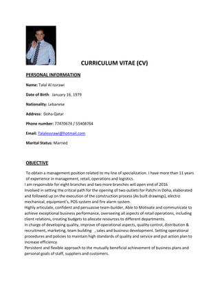 CURRICULUM VITAE (CV)
PERSONAL INFORMATION
Name: Talal Al Issrawi
Date of Birth: January 16, 1979
Nationality: Lebanese
Address: Doha Qatar
Phone number: 77470674 / 55408764
Email: Talalessrawi@hotmail.com
Marital Status: Married
OBJECTIVE
To obtain a management position related to my line of specialization. I have more than 11 years
of experience in management, retail, operations and logistics.
I am responsible for eight branches and two more branches will open end of 2016
Involved in setting the critical path for the opening of two outlets for Patchi in Doha, elaborated
and followed up on the execution of the construction process (As built drawings), electro
mechanical, equipment’s, POS system and fire alarm system.
Highly articulate, confident and persuasive team-builder, Able to Motivate and communicate to
achieve exceptional business performance, overseeing all aspects of retail operations, including
client relations, creating budgets to allocate resources to different departments.
In charge of developing quality, improve of operational aspects, quality control, distribution &
recruitment, marketing, team building , sales and business development. Setting operational
procedures and policies to maintain high standards of quality and service and put action plan to
increase efficiency.
Persistent and flexible approach to the mutually beneficial achievement of business plans and
personal goals of staff, suppliers and customers.
 