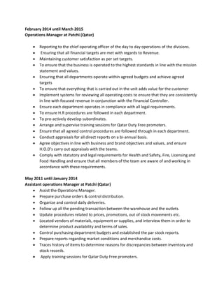 February 2014 until March 2015
Operations Manager at Patchi (Qatar)
 Reporting to the chief operating officer of the day to day operations of the divisions.
 Ensuring that all financial targets are met with regards to Revenue.
 Maintaining customer satisfaction as per set targets.
 To ensure that the business is operated to the highest standards in line with the mission
statement and values.
 Ensuring that all departments operate within agreed budgets and achieve agreed
targets
 To ensure that everything that is carried out in the unit adds value for the customer
 Implement systems for reviewing all operating costs to ensure that they are consistently
in line with focused revenue in conjunction with the Financial Controller.
 Ensure each department operates in compliance with all legal requirements.
 To ensure H.R procedures are followed in each department.
 To pro-actively develop subordinates.
 Arrange and supervise training sessions for Qatar Duty Free promoters.
 Ensure that all agreed control procedures are followed through in each department.
 Conduct appraisals for all direct reports on a bi-annual basis.
 Agree objectives in line with business and brand objectives and values, and ensure
H.O.D’s carry out appraisals with the teams.
 Comply with statutory and legal requirements for Health and Safety, Fire, Licensing and
Food Handling and ensure that all members of the team are aware of and working in
accordance with these requirements.
May 2011 until January 2014
Assistant operations Manager at Patchi (Qatar)
 Assist the Operations Manager.
 Prepare purchase orders & control distribution.
 Organize and control daily deliveries.
 Follow up all the pending transaction between the warehouse and the outlets.
 Update procedures related to prices, promotions, out of stock movements etc.
 Located vendors of materials, equipment or supplies, and interview them in order to
determine product availability and terms of sales.
 Control purchasing department budgets and established the par stock reports.
 Prepare reports regarding market conditions and merchandise costs.
 Traces history of items to determine reasons for discrepancies between inventory and
stock records.
 Apply training sessions for Qatar Duty Free promoters.
 