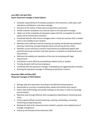 June 2007 until April 2011
Senior showroom manager at Patchi (Qatar)
 Complete responsibility of all company property in the showroom, credit sales, staff
attendance and behavior, and reduce wastage.
 Oversees all the matters of daily sales and operations assessment.
 Handle customer complaints occurred and report to the operations manager.
 Make sure of the availability of employees’ papers (Civil ID, municipality ID, transfer
papers and all maintenance contracts).
 Coordinate with the other branch managers when a client has any item that is needed
and it is not available at your location.
 Maintains store staff job results by coaching, counseling, and disciplining employees;
planning, monitoring, and appraising job results and training all new arrivals.
 Identifies current and future customer requirements by establishing rapport with
potential and actual customers and other persons in a position to understand service
requirements.
 Maintains the stability and reputation of the store by complying with legal
requirements.
 Contributes to team effort by accomplishing related results as needed.
 Training all patchi staff and new employees.
 Coordinate with the operations manager in developing and suggesting ideas and plans.
 Assisting the operations manager in following up operations missions.
November 2004 until May 2007
Showroom manager at Patchi (Qatar)
 Manage daily store operations according to the defined retail procedures.
 Responsible for accuracy in preparing daily, weekly and monthly store reports.
 Deliver daily staff briefings and weekly meetings on key topics in order to encourage
communication.
 Maximize sales through effective stock management depending on monitoring stock
levels.
 Preserve good staff job results by planning, coaching, multitasking, counseling,
monitoring and appraising tasks.
 Develop the skills of the showroom team members using the most updated tools of
strategic management.
 Follow up and evaluate all the showroom staff.
 