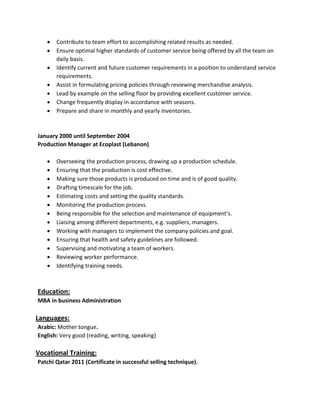  Contribute to team effort to accomplishing related results as needed.
 Ensure optimal higher standards of customer service being offered by all the team on
daily basis.
 Identify current and future customer requirements in a position to understand service
requirements.
 Assist in formulating pricing policies through reviewing merchandise analysis.
 Lead by example on the selling floor by providing excellent customer service.
 Change frequently display in accordance with seasons.
 Prepare and share in monthly and yearly inventories.
January 2000 until September 2004
Production Manager at Ecoplast (Lebanon)
 Overseeing the production process, drawing up a production schedule.
 Ensuring that the production is cost effective.
 Making sure those products is produced on time and is of good quality.
 Drafting timescale for the job.
 Estimating costs and setting the quality standards.
 Monitoring the production process.
 Being responsible for the selection and maintenance of equipment’s.
 Liaising among different departments, e.g. suppliers, managers.
 Working with managers to implement the company policies and goal.
 Ensuring that health and safety guidelines are followed.
 Supervising and motivating a team of workers.
 Reviewing worker performance.
 Identifying training needs.
Education:
MBA in business Administration
Languages:
Arabic: Mother tongue.
English: Very good (reading, writing, speaking)
Vocational Training:
Patchi Qatar 2011 (Certificate in successful selling technique).
 