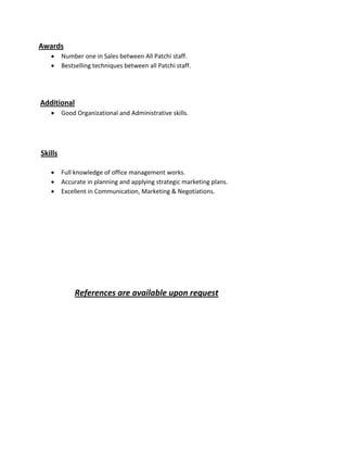 Awards
 Number one in Sales between All Patchi staff.
 Bestselling techniques between all Patchi staff.
Additional
 Good Organizational and Administrative skills.
Skills
 Full knowledge of office management works.
 Accurate in planning and applying strategic marketing plans.
 Excellent in Communication, Marketing & Negotiations.
References are available upon request
 