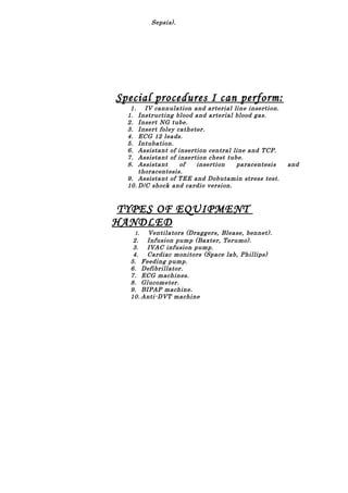 Sepsis).
Special procedures I can perform:
1. IV cannulation and arterial line insertion.
1. Instructing blood and arterial blood gas.
2. Insert NG tube.
3. Insert foley catheter.
4. ECG 12 leads.
5. Intubation.
6. Assistant of insertion central line and TCP.
7. Assistant of insertion chest tube.
8. Assistant of insertion paracentesis and
thoracentesis.
9. Assistant of TEE and Dobutamin stress test.
10. D/C shock and cardio version.
TYPES OF EQUIPMENT
HANDLED
1. Ventilators (Draggers, Blease, bennet).
2. Infusion pump (Baxter, Terumo).
3. IVAC infusion pump.
4. Cardiac monitors (Space lab, Phillips)
5. Feeding pump.
6. Defibrillator.
7. ECG machines.
8. Glucometer.
9. BIPAP machine.
10. Anti-DVT machine
 