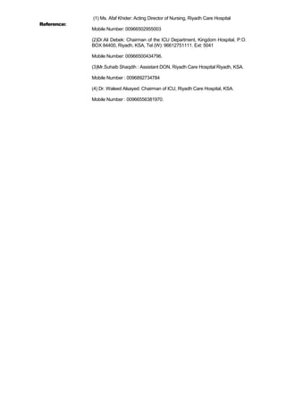 Reference:
(1) Ms. Afaf Khider: Acting Director of Nursing, Riyadh Care Hospital
Mobile Number: 00966502955003
(2)Dr.Ali Debek: Chairman of the ICU Department, Kingdom Hospital, P.O.
BOX 84400, Riyadh, KSA, Tel (W): 96612751111. Ext: 5041
Mobile Number: 00966500434796.
(3)Mr.Suhaib Shaqdih : Assistant DON, Riyadh Care Hospital Riyadh, KSA.
Mobile Number : 0096892734784
(4) Dr. Waleed Alsayed: Chairman of ICU, Riyadh Care Hospital, KSA.
Mobile Number : 00966556381970.
 